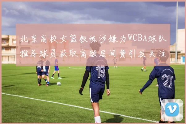 北京高校女篮教练涉嫌为WCBA球队推荐球员获取高额居间费引发关注