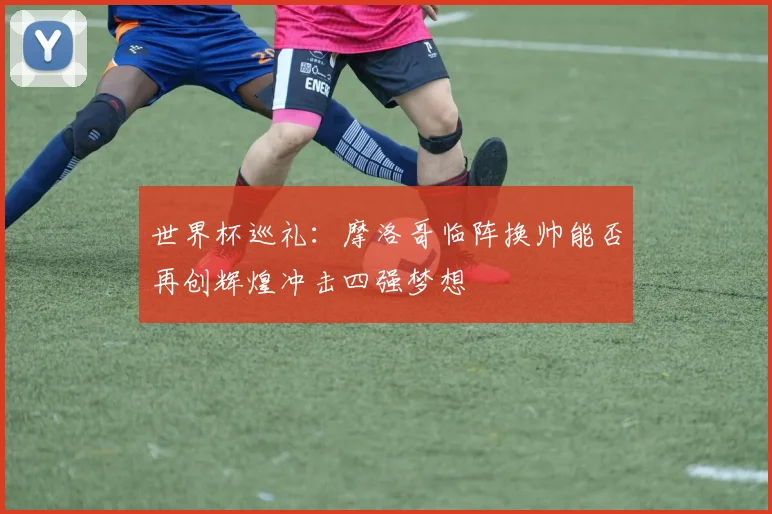 世界杯巡礼：摩洛哥临阵换帅能否再创辉煌冲击四强梦想