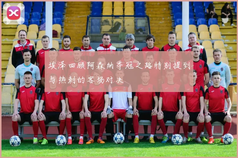 埃泽回顾阿森纳夺冠之路特别提到与热刺的客场对决