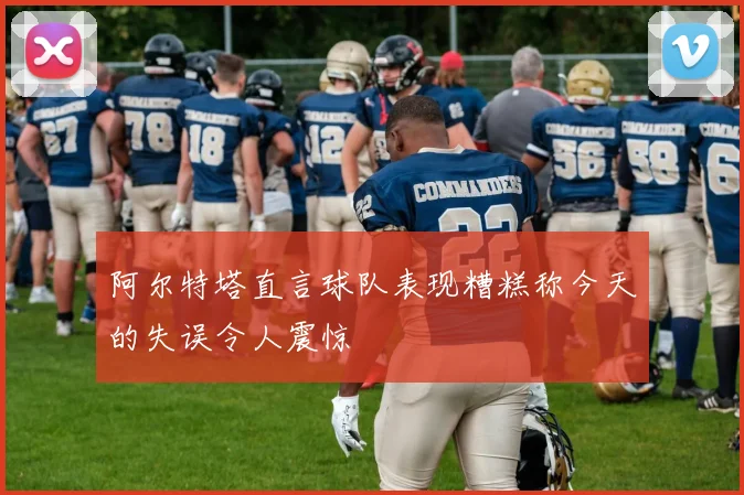 阿尔特塔直言球队表现糟糕称今天的失误令人震惊