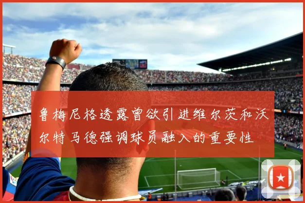 鲁梅尼格透露曾欲引进维尔茨和沃尔特马德强调球员融入的重要性