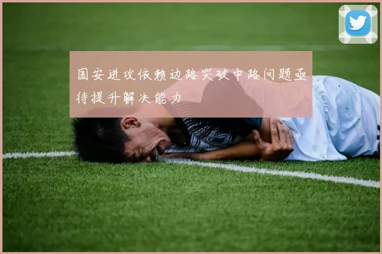 国安进攻依赖边路突破中路问题亟待提升解决能力