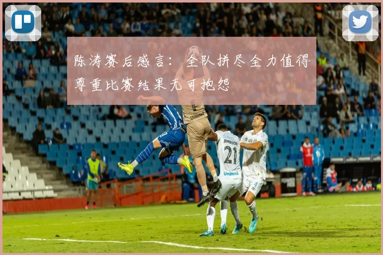 陈涛赛后感言：全队拼尽全力值得尊重比赛结果无可抱怨