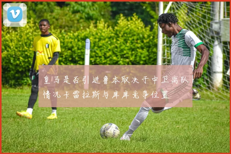 皇马是否引进鲁本取决于中卫离队情况卡雷拉斯与库库竞争位置