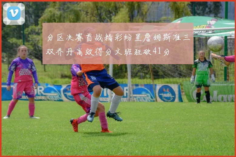 分区决赛首战精彩纷呈詹姆斯准三双乔丹高效得分文班狂砍41分