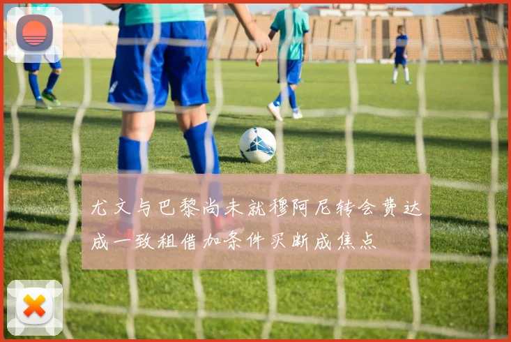 尤文与巴黎尚未就穆阿尼转会费达成一致租借加条件买断成焦点