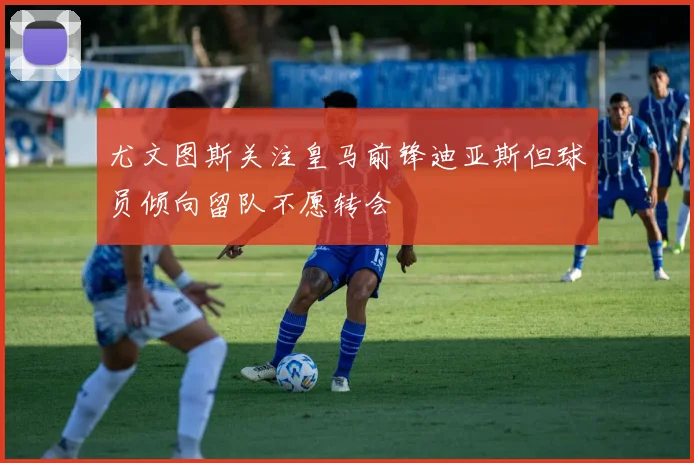 尤文图斯关注皇马前锋迪亚斯但球员倾向留队不愿转会