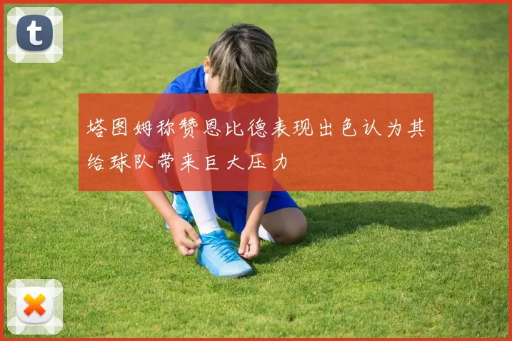 塔图姆称赞恩比德表现出色认为其给球队带来巨大压力