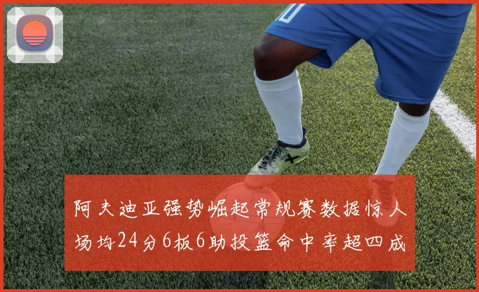 阿夫迪亚强势崛起常规赛数据惊人场均24分6板6助投篮命中率超四成