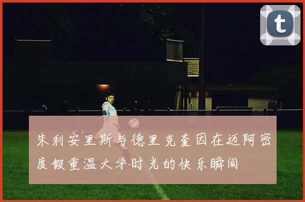 朱利安里斯与德里克奎因在迈阿密度假重温大学时光的快乐瞬间