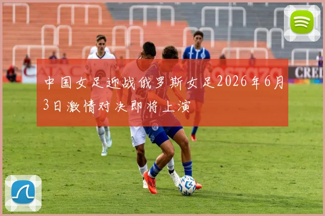 中国女足迎战俄罗斯女足2026年6月3日激情对决即将上演