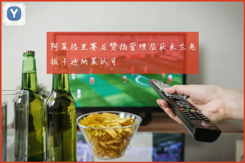 阿莱格里赛后赞扬管理层获米兰老板卡迪纳莱认可