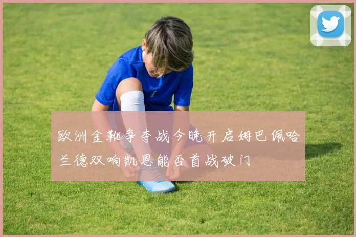 欧洲金靴争夺战今晚开启姆巴佩哈兰德双响凯恩能否首战破门