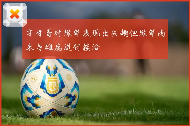 字母哥对绿军表现出兴趣但绿军尚未与雄鹿进行接洽