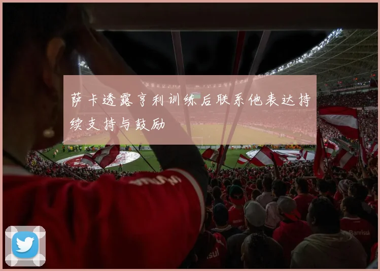 萨卡透露亨利训练后联系他表达持续支持与鼓励