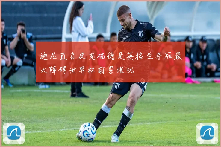 迪尼直言皮克福德是英格兰夺冠最大障碍世界杯前景堪忧
