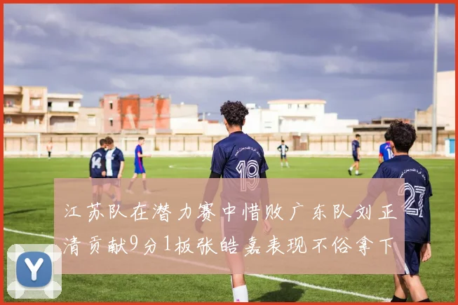 江苏队在潜力赛中惜败广东队刘正清贡献9分1板张皓嘉表现不俗拿下8分2板1助
