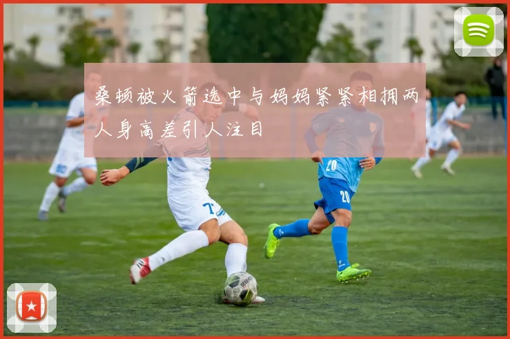 桑顿被火箭选中与妈妈紧紧相拥两人身高差引人注目