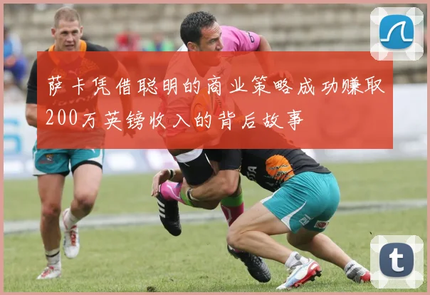 萨卡凭借聪明的商业策略成功赚取200万英镑收入的背后故事