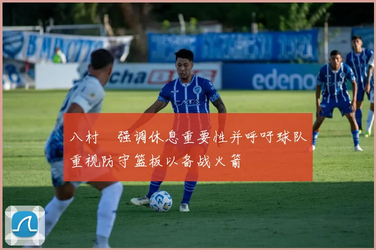 八村塁强调休息重要性并呼吁球队重视防守篮板以备战火箭