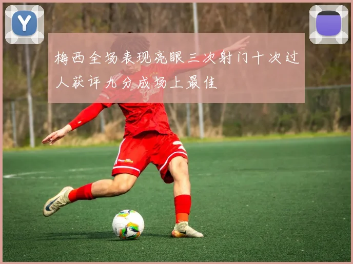 梅西全场表现亮眼三次射门十次过人获评九分成场上最佳