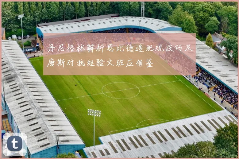 丹尼格林解析恩比德造犯规技巧及唐斯对抗经验文班应借鉴