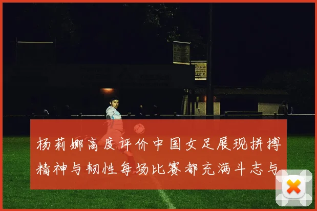 杨莉娜高度评价中国女足展现拼搏精神与韧性每场比赛都充满斗志与硬气